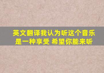 英文翻译我认为听这个音乐是一种享受 希望你能来听